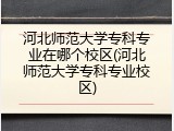 河北师范大学专科专业在哪个校区(河北师范大学专科专业校区)