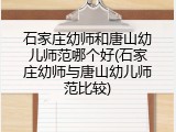 石家庄幼师和唐山幼儿师范哪个好(石家庄幼师与唐山幼儿师范比较)