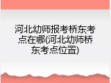 河北幼师报考桥东考点在哪(河北幼师桥东考点位置)