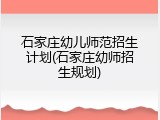 石家庄幼儿师范招生计划(石家庄幼师招生规划)