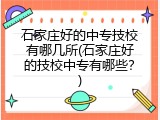 石家庄好的中专技校有哪几所(石家庄好的技校中专有哪些？)