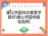 唐山学厨师去哪里学最好(唐山学厨师最佳选择)