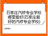 石家庄汽修专业学校哪里最好(石家庄最好的汽修专业学校)
