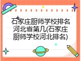 石家庄厨师学校排名河北省第几(石家庄厨师学校河北排名)