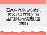 石家庄汽修技校清苑校区地址在哪(石家庄汽修技校清苑校区地址)