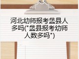 河北幼师报考蠡县人多吗("蠡县报考幼师人数多吗")