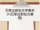 石家庄新东方学费多少(石家庄新东方费用)