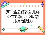 河北省最好的幼儿师范学院(河北顶级幼儿师范院校)