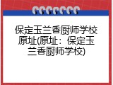 保定玉兰香厨师学校原址(原址：保定玉兰香厨师学校)