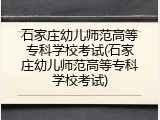 石家庄幼儿师范高等专科学校考试(石家庄幼儿师范高等专科学校考试)