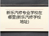 新乐汽修专业学校在哪里(新乐汽修学校地址)