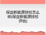 保定新能源技校怎么样(保定新能源技校评估)
