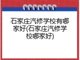 石家庄汽修学校有哪家好(石家庄汽修学校哪家好)