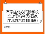 石家庄北方汽修学校全封闭吗今天(石家庄北方汽修封闭否)
