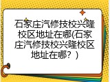 石家庄汽修技校兴隆校区地址在哪(石家庄汽修技校兴隆校区地址在哪？)