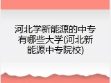河北学新能源的中专有哪些大学(河北新能源中专院校)