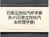 石家庄技校汽修学费多少(石家庄技校汽车修理学费)