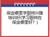 保定哪里学厨师兴隆培训好(学习厨师在保定哪里好？)