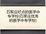 石家庄好点的医学中专学校(石家庄优秀的医学中专学校)