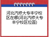河北汽修大专丰宁校区在哪(河北汽修大专丰宁校区位置)