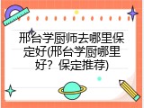 邢台学厨师去哪里保定好(邢台学厨哪里好？保定推荐)