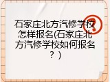 石家庄北方汽修学校怎样报名(石家庄北方汽修学校如何报名？)