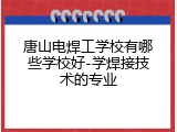 唐山电焊工学校有哪些学校好-学焊接技术的专业