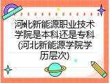 河北新能源职业技术学院是本科还是专科(河北新能源学院学历层次)