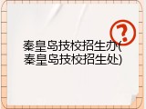 秦皇岛技校招生办(秦皇岛技校招生处)