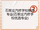 石家庄汽修学校推荐专业(石家庄汽修学校优选专业)