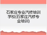 石家庄专业汽修培训学校(石家庄汽修专业培训)