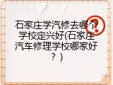 石家庄学汽修去哪个学校定兴好(石家庄汽车修理学校哪家好？)