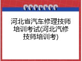 河北省汽车修理技师培训考试(河北汽修技师培训考)