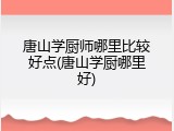唐山学厨师哪里比较好点(唐山学厨哪里好)