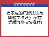 石家庄的汽修技校有哪些学校好(石家庄优质汽修技校推荐)