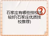 石家庄有哪些技校比较好(石家庄优质技校推荐)