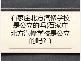 石家庄北方汽修学校是公立的吗(石家庄北方汽修学校是公立的吗？)