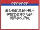 邢台新能源职业技术学校怎么样(邢台新能源学校评价)