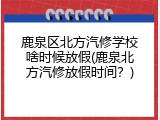 鹿泉区北方汽修学校啥时候放假(鹿泉北方汽修放假时间？)