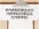 学汽修到石家庄北方汽修学校(石家庄北方汽修学校)