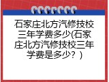 石家庄北方汽修技校三年学费多少(石家庄北方汽修技校三年学费是多少？)