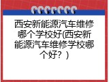 西安新能源汽车维修哪个学校好(西安新能源汽车维修学校哪个好？)