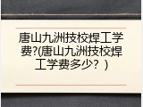 唐山九洲技校焊工学费?(唐山九洲技校焊工学费多少？)