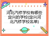 河北汽修学校有哪些定兴的学校(定兴河北汽修学校名单)