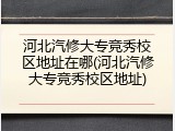 河北汽修大专竞秀校区地址在哪(河北汽修大专竞秀校区地址)