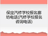 保定汽修学校报名廊坊电话(汽修学校报名咨询电话)