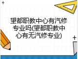 望都职教中心有汽修专业吗(望都职教中心有无汽修专业)