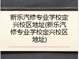 新乐汽修专业学校定兴校区地址(新乐汽修专业学校定兴校区地址)