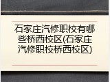 石家庄汽修职校有哪些桥西校区(石家庄汽修职校桥西校区)