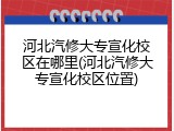 河北汽修大专宣化校区在哪里(河北汽修大专宣化校区位置)